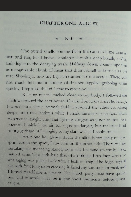 CHAPTER ONE: AUGUST          ✵     Kith     ✵ The putrid smells coming from the can made me want to turn and run, but I knew I couldn’t. I took a deep breath, held it, and dug into the decaying trash. Halfway down, I came upon an unrecognizable chunk of meat that didn’t smell as horrible as the rest. Shoving it into my bag, I returned to the search. There was not much left but a couple of bruised apples; grabbing them quickly, I replaced the lid. Time to move on. Keeping my tail tucked close to my body, I followed the shadows toward the next house. If seen from a distance, hopefully, I would look like a normal child. I reached the edge, crouching deeper into the shadows while I made sure the coast was clear. Experience taught me that getting caught was not in my best interest. I sniffed the air for signs of danger, but the stench of rotting garbage, still clinging to my skin, was all I could smell.  After one last glance down the alley before preparing to sprint across the space, I saw him on the other side. There was no mistaking the menacing stance, especially his hand on the knobby, twisted cane. The dark hair that often blocked his face when he was raging was pulled back with a leather strap. The foggy crystal eye with four long scars crossing it faced my way as he turned, and I forced myself not to scream. The search party must have spread out, and it would only be a few short moments before I was caught. 